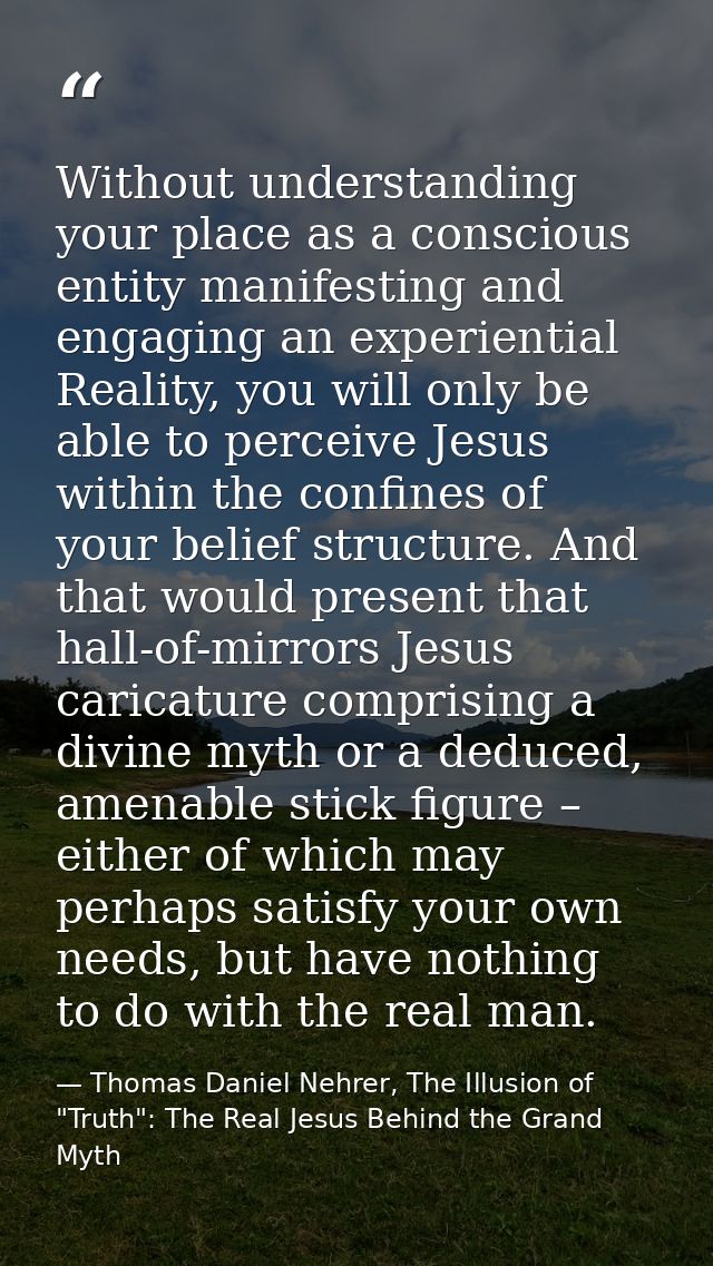 Without understanding your place as a conscious entity manifesting and engaging an experiential Reality, you will only b — Thomas Daniel Nehrer, The Illusion of "Truth": The Real Jesus Behind the Grand Myth