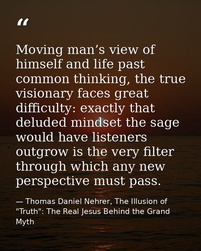 Moving man’s view of himself and life past common thinking, the true visionary faces great difficulty: exactly that delu — Thomas Daniel Nehrer, The Illusion of "Truth": The Real Jesus Behind the Grand Myth