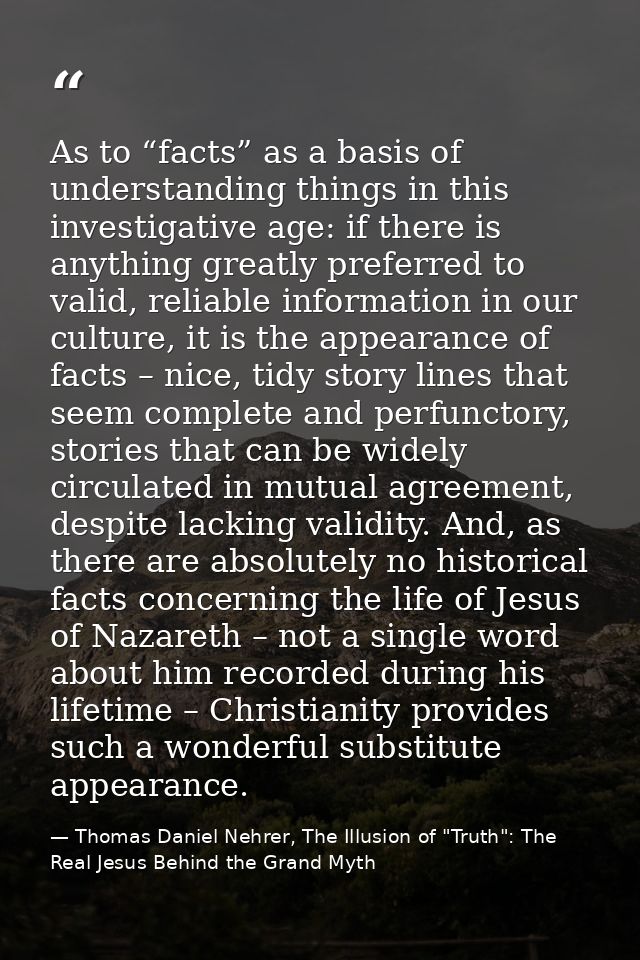 As to “facts” as a basis of understanding things in this investigative age: if there is anything greatly preferred to va — Thomas Daniel Nehrer, The Illusion of "Truth": The Real Jesus Behind the Grand Myth