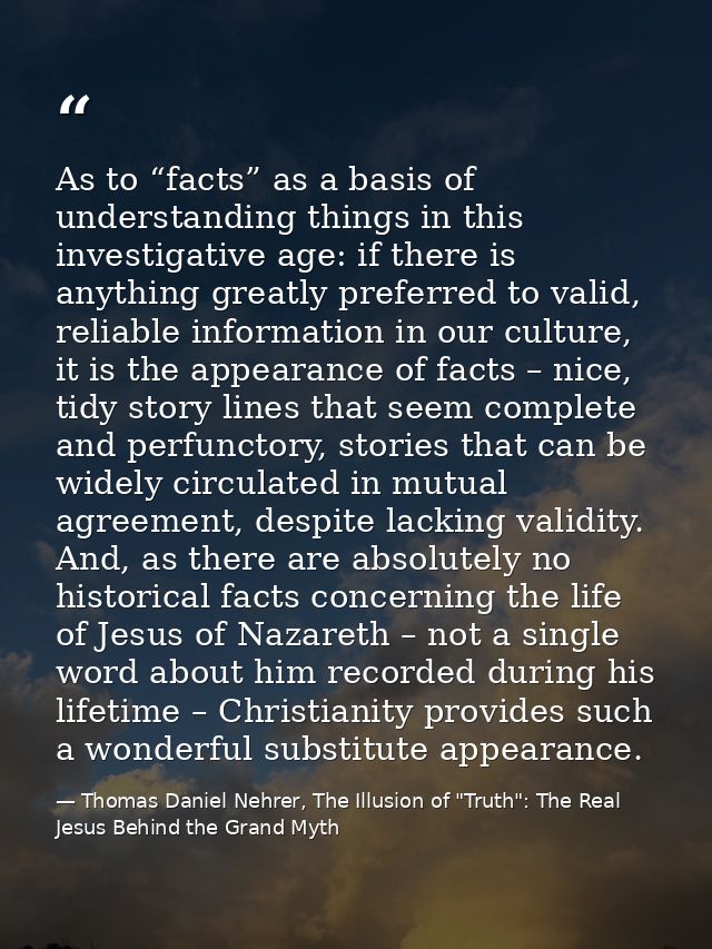 As to “facts” as a basis of understanding things in this investigative age: if there is anything greatly preferred to va — Thomas Daniel Nehrer, The Illusion of "Truth": The Real Jesus Behind the Grand Myth