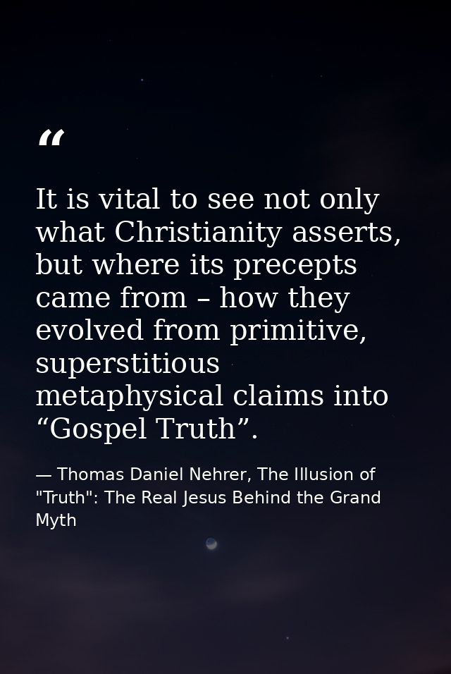 It is vital to see not only what Christianity asserts, but where its precepts came from – how they evolved from primitiv — Thomas Daniel Nehrer, The Illusion of "Truth": The Real Jesus Behind the Grand Myth