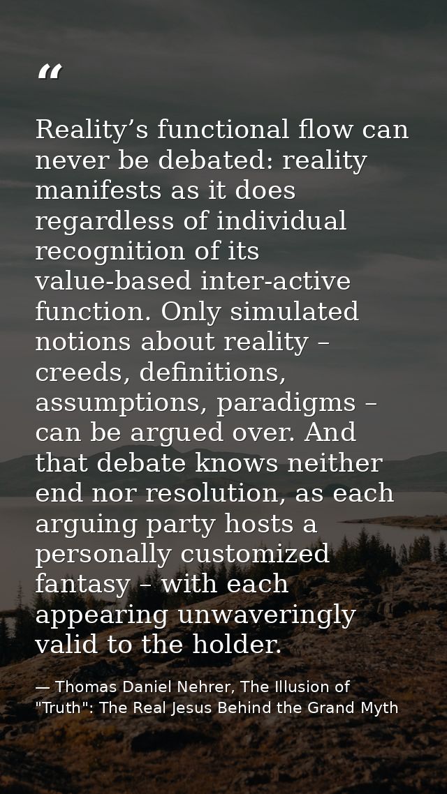 Reality’s functional flow can never be debated: reality manifests as it does regardless of individual recognition of its — Thomas Daniel Nehrer, The Illusion of "Truth": The Real Jesus Behind the Grand Myth