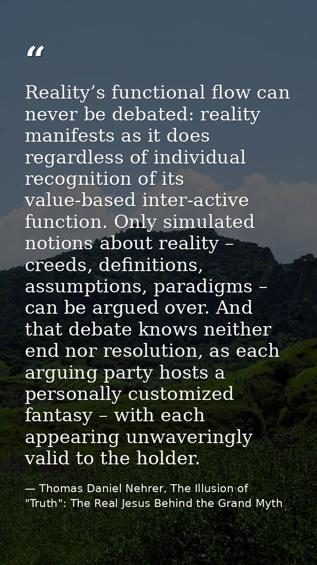 Reality’s functional flow can never be debated: reality manifests as it does regardless of individual recognition of its — Thomas Daniel Nehrer, The Illusion of "Truth": The Real Jesus Behind the Grand Myth