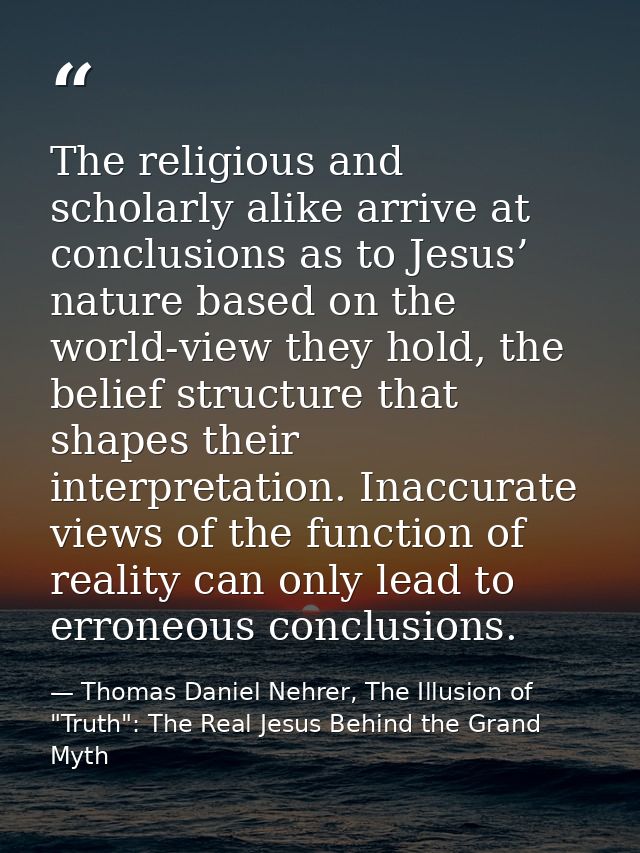 The religious and scholarly alike arrive at conclusions as to Jesus’ nature based on the world-view they hold, the belie — Thomas Daniel Nehrer, The Illusion of "Truth": The Real Jesus Behind the Grand Myth