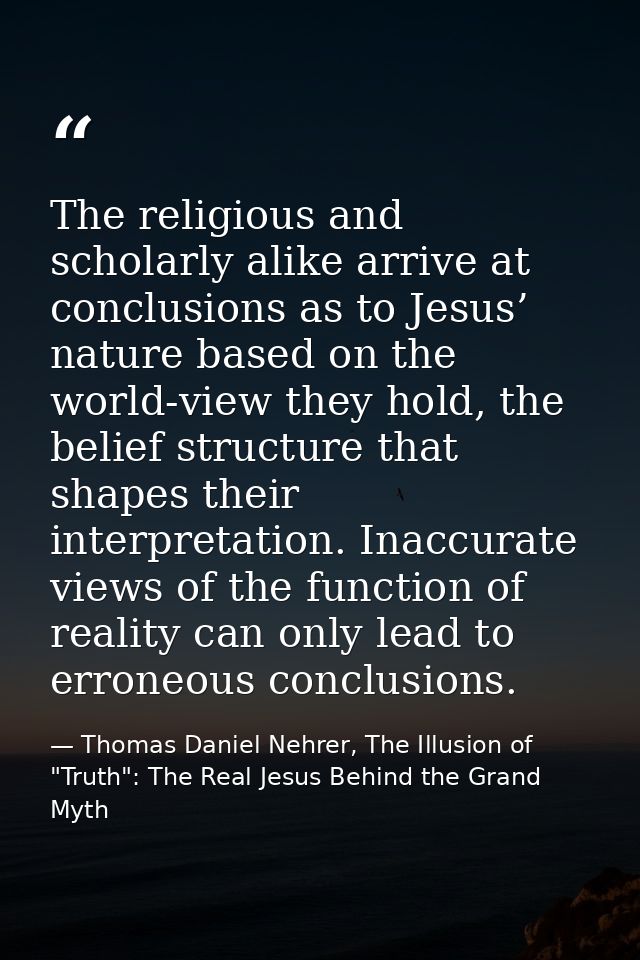The religious and scholarly alike arrive at conclusions as to Jesus’ nature based on the world-view they hold, the belie — Thomas Daniel Nehrer, The Illusion of "Truth": The Real Jesus Behind the Grand Myth