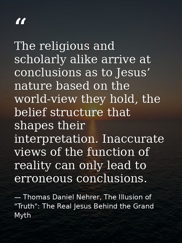 The religious and scholarly alike arrive at conclusions as to Jesus’ nature based on the world-view they hold, the belie — Thomas Daniel Nehrer, The Illusion of "Truth": The Real Jesus Behind the Grand Myth