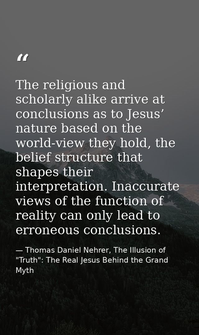 The religious and scholarly alike arrive at conclusions as to Jesus’ nature based on the world-view they hold, the belie — Thomas Daniel Nehrer, The Illusion of "Truth": The Real Jesus Behind the Grand Myth