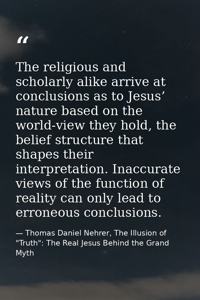 The religious and scholarly alike arrive at conclusions as to Jesus’ nature based on the world-view they hold, the belie — Thomas Daniel Nehrer, The Illusion of "Truth": The Real Jesus Behind the Grand Myth
