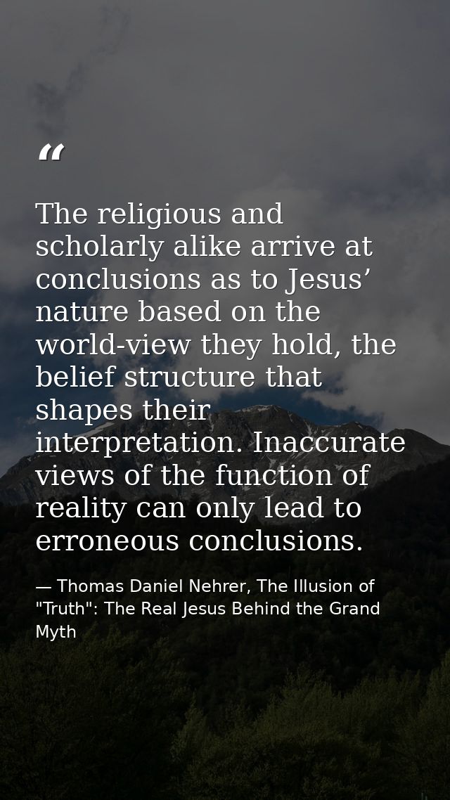 The religious and scholarly alike arrive at conclusions as to Jesus’ nature based on the world-view they hold, the belie — Thomas Daniel Nehrer, The Illusion of "Truth": The Real Jesus Behind the Grand Myth