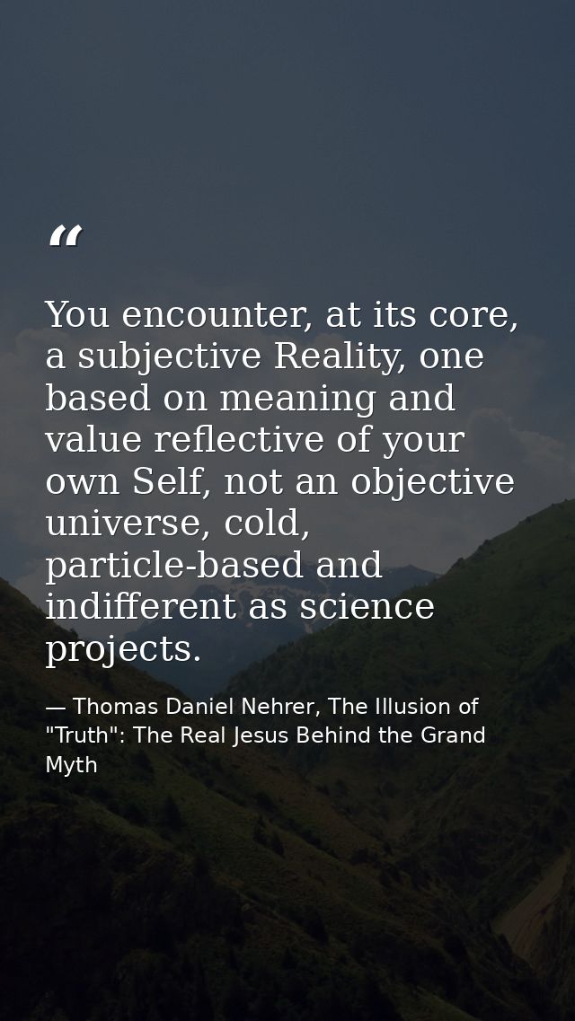 You encounter, at its core, a subjective Reality, one based on meaning and value reflective of your own Self, not an obj — Thomas Daniel Nehrer, The Illusion of "Truth": The Real Jesus Behind the Grand Myth
