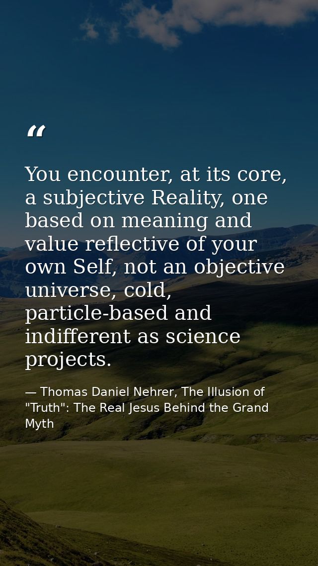 You encounter, at its core, a subjective Reality, one based on meaning and value reflective of your own Self, not an obj — Thomas Daniel Nehrer, The Illusion of "Truth": The Real Jesus Behind the Grand Myth