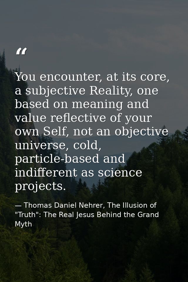 You encounter, at its core, a subjective Reality, one based on meaning and value reflective of your own Self, not an obj — Thomas Daniel Nehrer, The Illusion of "Truth": The Real Jesus Behind the Grand Myth