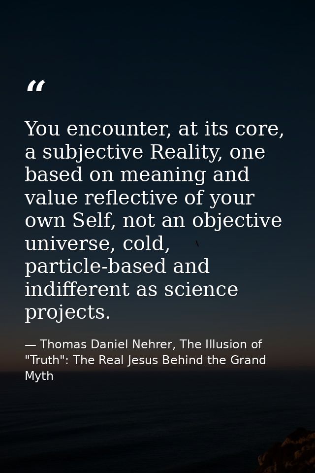 You encounter, at its core, a subjective Reality, one based on meaning and value reflective of your own Self, not an obj — Thomas Daniel Nehrer, The Illusion of "Truth": The Real Jesus Behind the Grand Myth