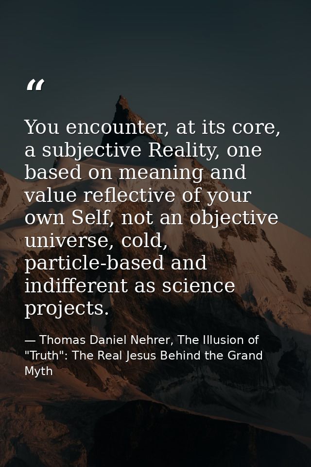 You encounter, at its core, a subjective Reality, one based on meaning and value reflective of your own Self, not an obj — Thomas Daniel Nehrer, The Illusion of "Truth": The Real Jesus Behind the Grand Myth