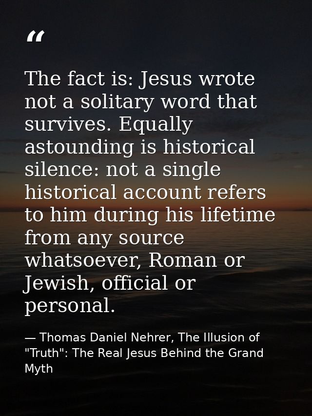 The fact is: Jesus wrote not a solitary word that survives. Equally astounding is historical silence: not a single histo — Thomas Daniel Nehrer, The Illusion of "Truth": The Real Jesus Behind the Grand Myth