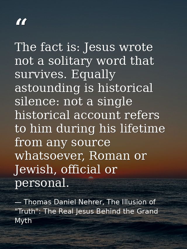 The fact is: Jesus wrote not a solitary word that survives. Equally astounding is historical silence: not a single histo — Thomas Daniel Nehrer, The Illusion of "Truth": The Real Jesus Behind the Grand Myth