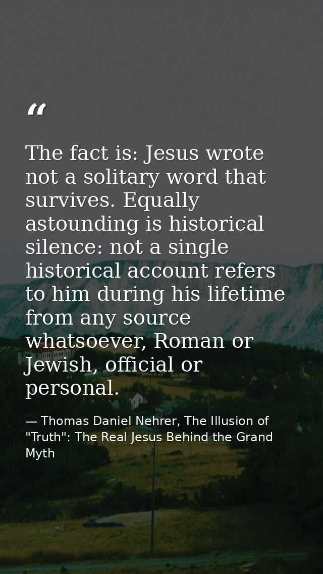 The fact is: Jesus wrote not a solitary word that survives. Equally astounding is historical silence: not a single histo — Thomas Daniel Nehrer, The Illusion of "Truth": The Real Jesus Behind the Grand Myth
