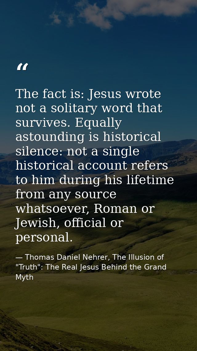 The fact is: Jesus wrote not a solitary word that survives. Equally astounding is historical silence: not a single histo — Thomas Daniel Nehrer, The Illusion of "Truth": The Real Jesus Behind the Grand Myth