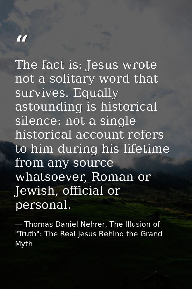 The fact is: Jesus wrote not a solitary word that survives. Equally astounding is historical silence: not a single histo — Thomas Daniel Nehrer, The Illusion of "Truth": The Real Jesus Behind the Grand Myth