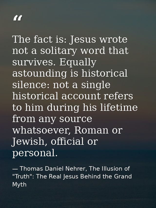 The fact is: Jesus wrote not a solitary word that survives. Equally astounding is historical silence: not a single histo — Thomas Daniel Nehrer, The Illusion of "Truth": The Real Jesus Behind the Grand Myth