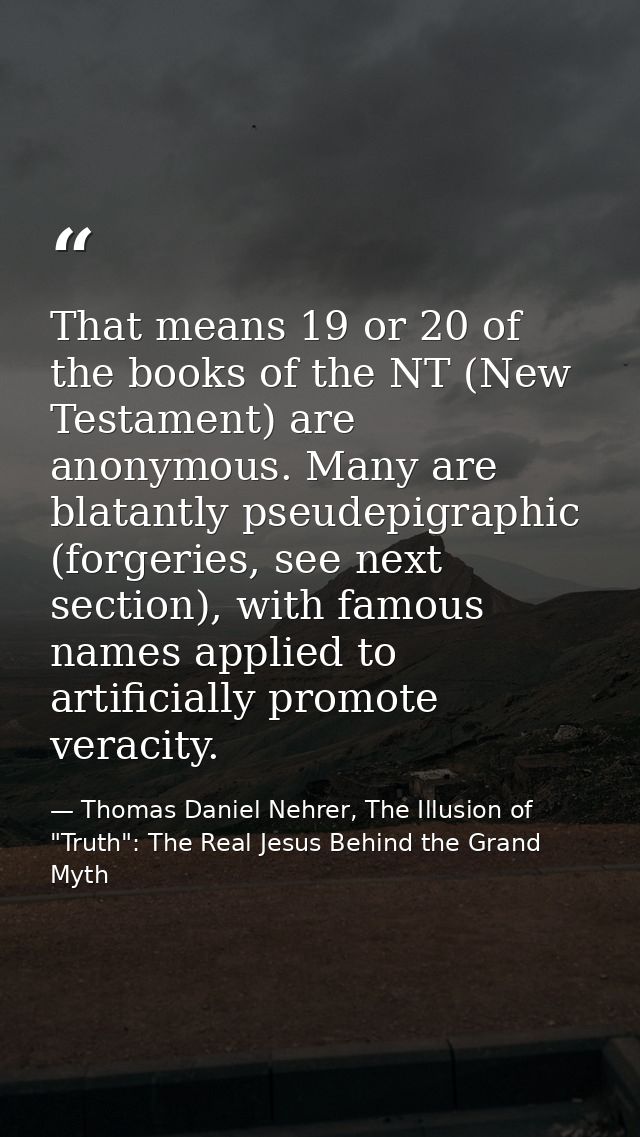That means 19 or 20 of the books of the NT (New Testament) are anonymous. Many are blatantly pseudepigraphic (forgeries, — Thomas Daniel Nehrer, The Illusion of "Truth": The Real Jesus Behind the Grand Myth