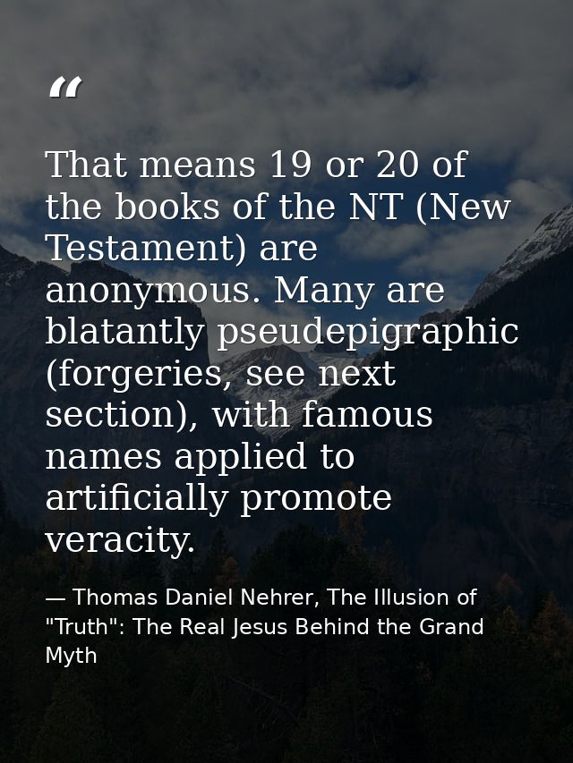 That means 19 or 20 of the books of the NT (New Testament) are anonymous. Many are blatantly pseudepigraphic (forgeries, — Thomas Daniel Nehrer, The Illusion of "Truth": The Real Jesus Behind the Grand Myth