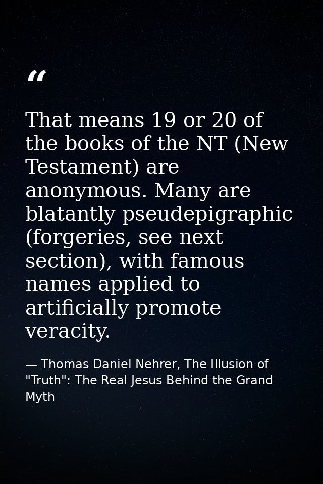 That means 19 or 20 of the books of the NT (New Testament) are anonymous. Many are blatantly pseudepigraphic (forgeries, — Thomas Daniel Nehrer, The Illusion of "Truth": The Real Jesus Behind the Grand Myth