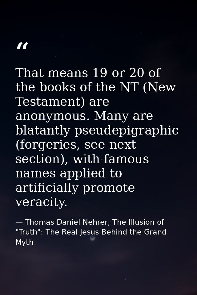 That means 19 or 20 of the books of the NT (New Testament) are anonymous. Many are blatantly pseudepigraphic (forgeries, — Thomas Daniel Nehrer, The Illusion of "Truth": The Real Jesus Behind the Grand Myth