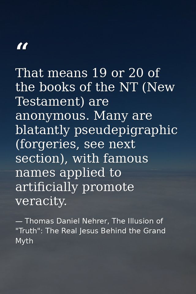 That means 19 or 20 of the books of the NT (New Testament) are anonymous. Many are blatantly pseudepigraphic (forgeries, — Thomas Daniel Nehrer, The Illusion of "Truth": The Real Jesus Behind the Grand Myth