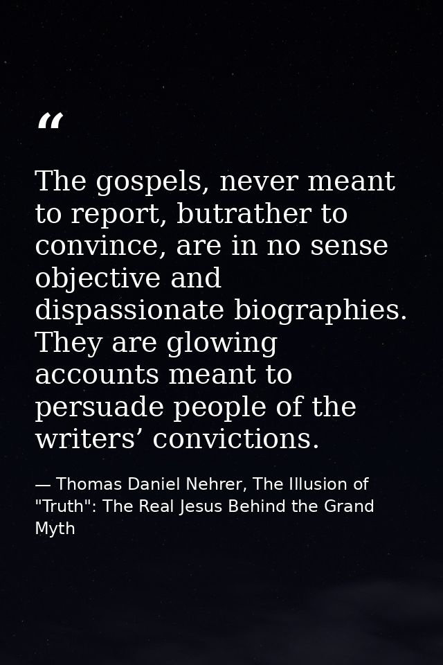 The gospels, never meant to report, butrather to convince, are in no sense objective and dispassionate biographies. They — Thomas Daniel Nehrer, The Illusion of "Truth": The Real Jesus Behind the Grand Myth