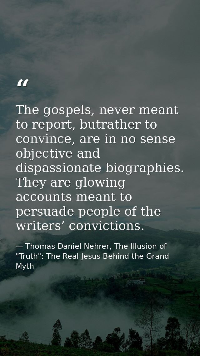 The gospels, never meant to report, butrather to convince, are in no sense objective and dispassionate biographies. They — Thomas Daniel Nehrer, The Illusion of "Truth": The Real Jesus Behind the Grand Myth