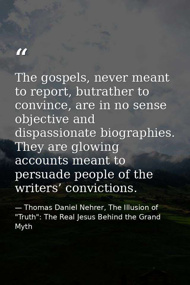 The gospels, never meant to report, butrather to convince, are in no sense objective and dispassionate biographies. They — Thomas Daniel Nehrer, The Illusion of "Truth": The Real Jesus Behind the Grand Myth