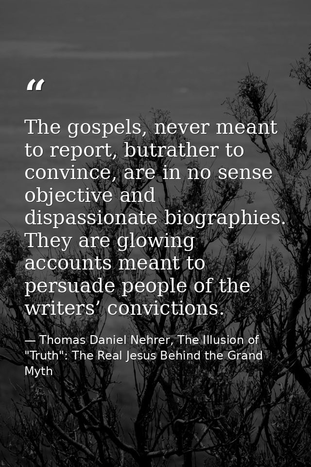 The gospels, never meant to report, butrather to convince, are in no sense objective and dispassionate biographies. They — Thomas Daniel Nehrer, The Illusion of "Truth": The Real Jesus Behind the Grand Myth