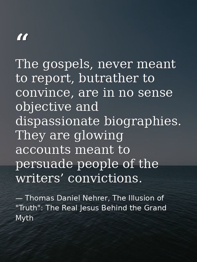 The gospels, never meant to report, butrather to convince, are in no sense objective and dispassionate biographies. They — Thomas Daniel Nehrer, The Illusion of "Truth": The Real Jesus Behind the Grand Myth