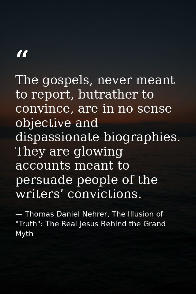 The gospels, never meant to report, butrather to convince, are in no sense objective and dispassionate biographies. They — Thomas Daniel Nehrer, The Illusion of "Truth": The Real Jesus Behind the Grand Myth