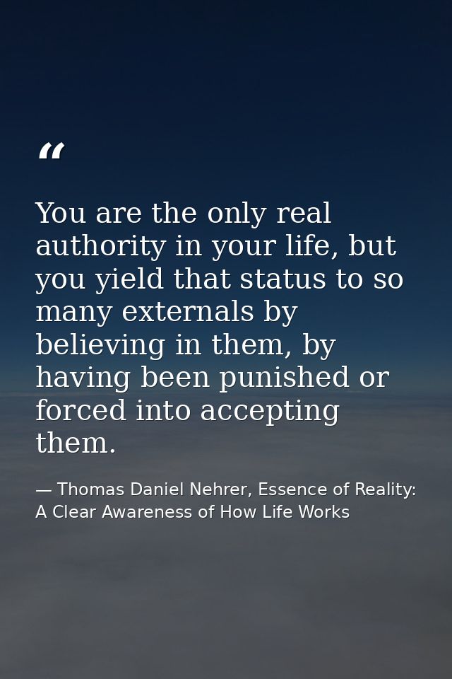 You are the only real authority in your life, but you yield that status to so many externals by believing in them, by ha — Thomas Daniel Nehrer, Essence of Reality: A Clear Awareness of How Life Works