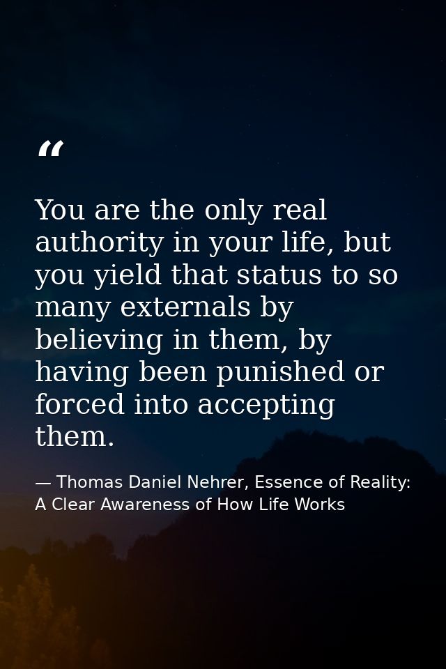 You are the only real authority in your life, but you yield that status to so many externals by believing in them, by ha — Thomas Daniel Nehrer, Essence of Reality: A Clear Awareness of How Life Works