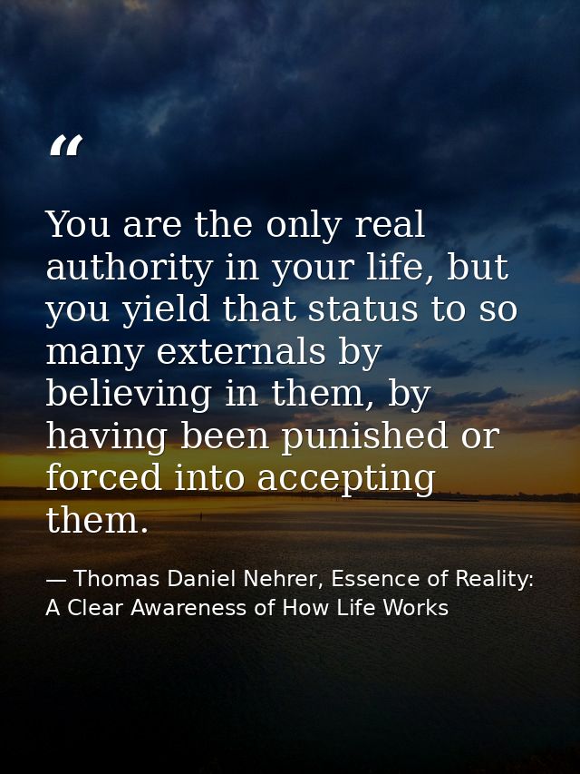 You are the only real authority in your life, but you yield that status to so many externals by believing in them, by ha — Thomas Daniel Nehrer, Essence of Reality: A Clear Awareness of How Life Works