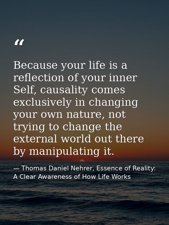 Because your life is a reflection of your inner Self, causality comes exclusively in changing your own nature, not tryin — Thomas Daniel Nehrer, Essence of Reality: A Clear Awareness of How Life Works