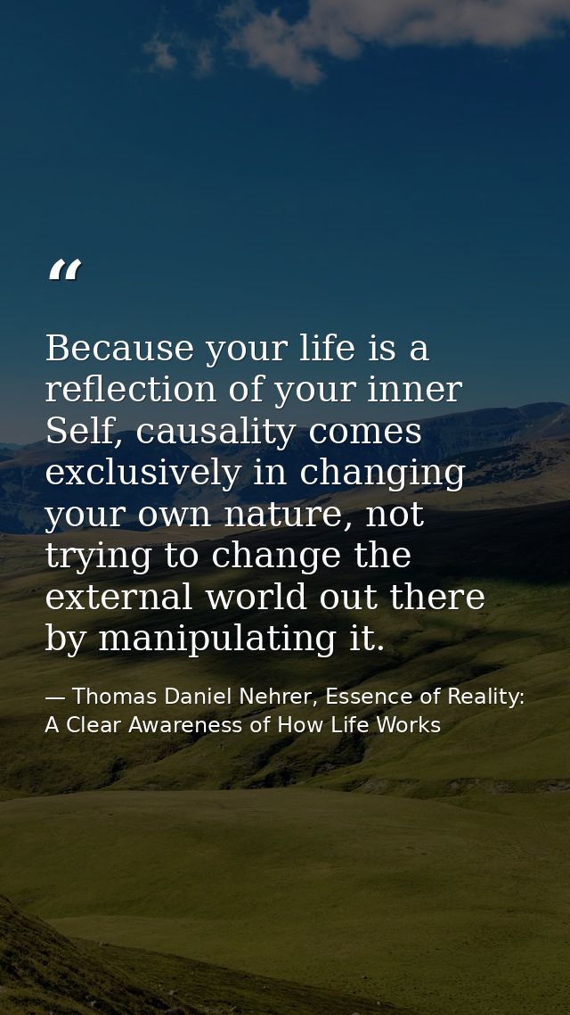 Because your life is a reflection of your inner Self, causality comes exclusively in changing your own nature, not tryin — Thomas Daniel Nehrer, Essence of Reality: A Clear Awareness of How Life Works