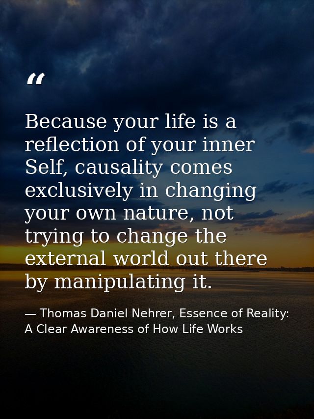 Because your life is a reflection of your inner Self, causality comes exclusively in changing your own nature, not tryin — Thomas Daniel Nehrer, Essence of Reality: A Clear Awareness of How Life Works