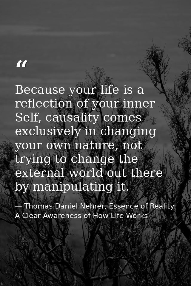 Because your life is a reflection of your inner Self, causality comes exclusively in changing your own nature, not tryin — Thomas Daniel Nehrer, Essence of Reality: A Clear Awareness of How Life Works