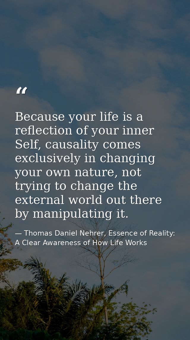 Because your life is a reflection of your inner Self, causality comes exclusively in changing your own nature, not tryin — Thomas Daniel Nehrer, Essence of Reality: A Clear Awareness of How Life Works