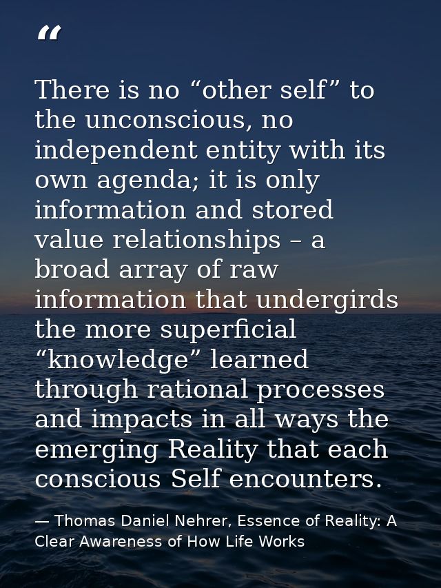 There is no “other self” to the unconscious, no independent entity with its own agenda; it is only information and store — Thomas Daniel Nehrer, Essence of Reality: A Clear Awareness of How Life Works