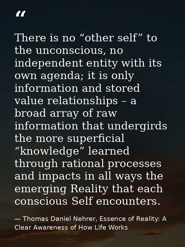 There is no “other self” to the unconscious, no independent entity with its own agenda; it is only information and store — Thomas Daniel Nehrer, Essence of Reality: A Clear Awareness of How Life Works