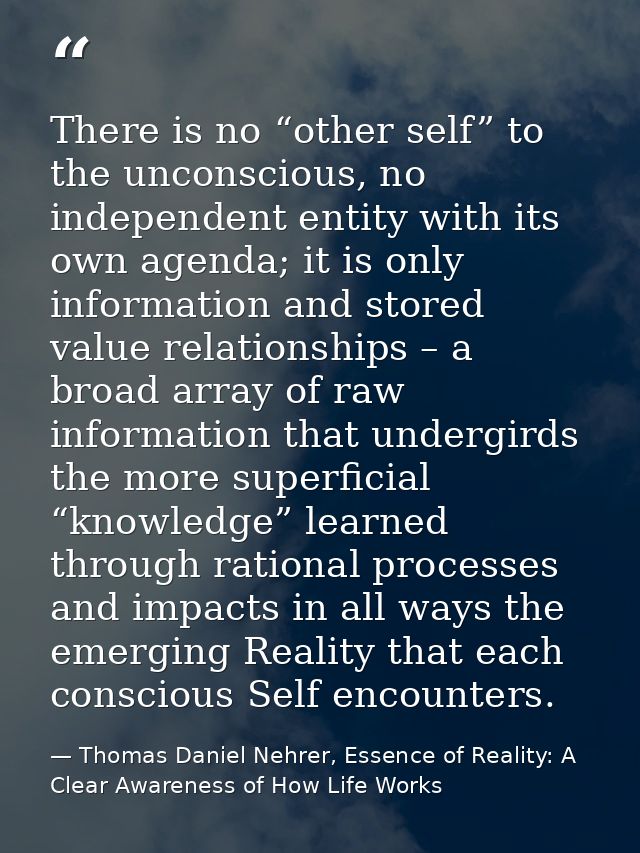 There is no “other self” to the unconscious, no independent entity with its own agenda; it is only information and store — Thomas Daniel Nehrer, Essence of Reality: A Clear Awareness of How Life Works