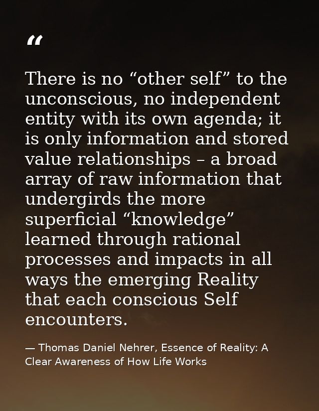 There is no “other self” to the unconscious, no independent entity with its own agenda; it is only information and store — Thomas Daniel Nehrer, Essence of Reality: A Clear Awareness of How Life Works