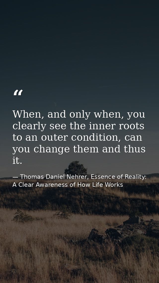 When, and only when, you clearly see the inner roots to an outer condition, can you change them and thus it. — Thomas Daniel Nehrer, Essence of Reality: A Clear Awareness of How Life Works
