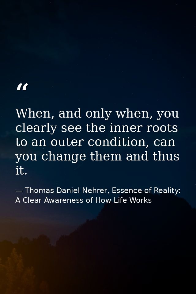 When, and only when, you clearly see the inner roots to an outer condition, can you change them and thus it. — Thomas Daniel Nehrer, Essence of Reality: A Clear Awareness of How Life Works