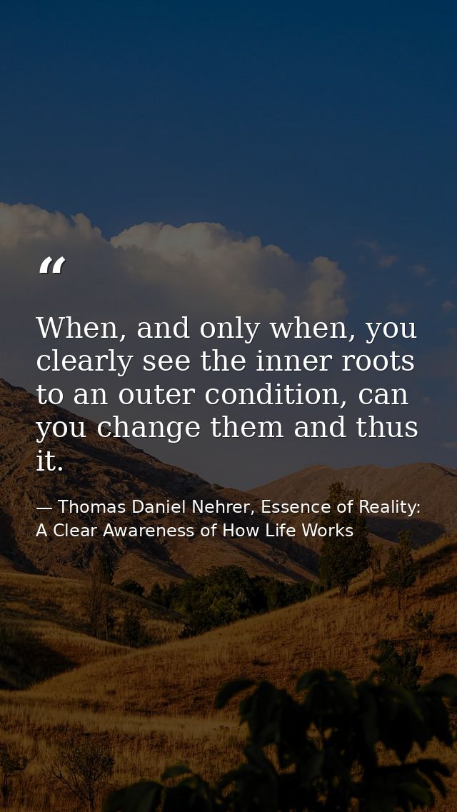 When, and only when, you clearly see the inner roots to an outer condition, can you change them and thus it. — Thomas Daniel Nehrer, Essence of Reality: A Clear Awareness of How Life Works
